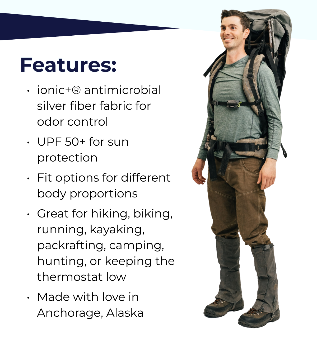 Features: ionic+® antimicrobial silver fiber fabric for odor control UPF 50+ for sun protection Fit options for different body proportions Great for hiking, biking, running, kayaking, packrafting, camping, hunting, or keeping the thermostat low Made with love in Anchorage, Alaska